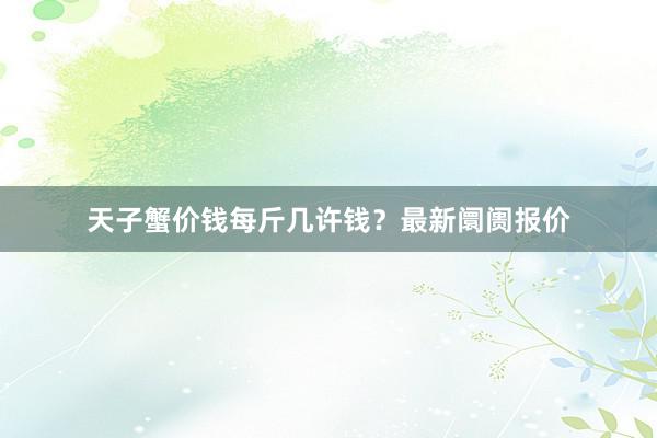 天子蟹价钱每斤几许钱?最新阛阓报价